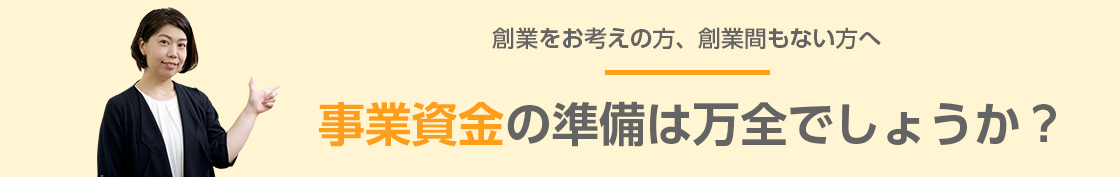 創業をお考えの方、創業間もない方へ 事業資金の準備は万全でしょうか?
